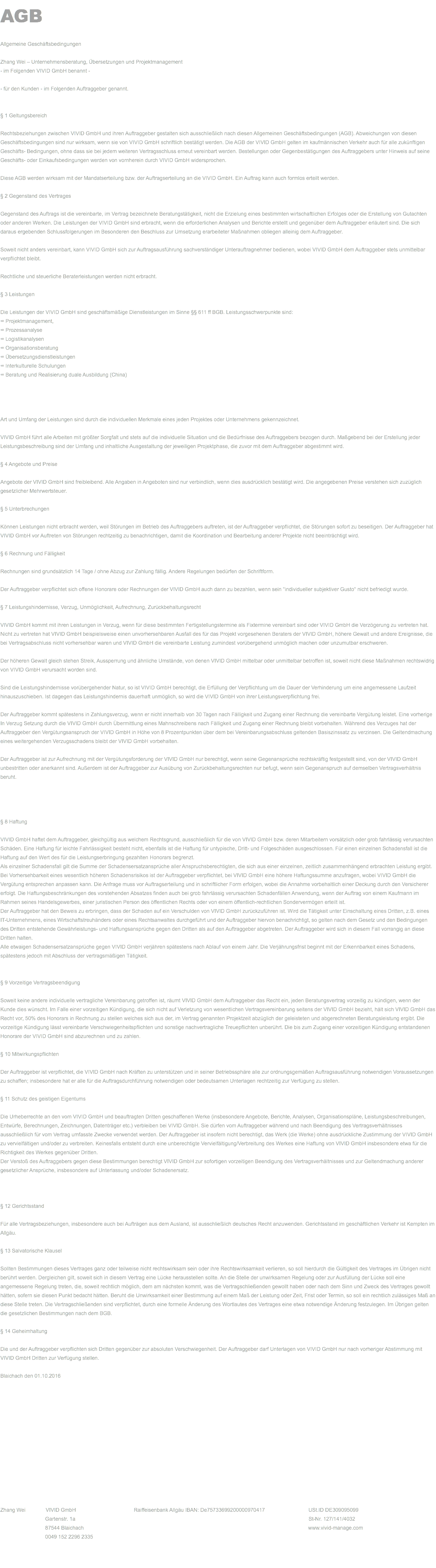 AGB Allgemeine Geschäftsbedingungen Zhang Wei – Unternehmensberatung, Übersetzungen und Projektmanagement - im Folgenden VIVID GmbH benannt - - für den Kunden - im Folgenden Auftraggeber genannt. § 1 Geltungsbereich Rechtsbeziehungen zwischen VIVID GmbH und ihren Auftraggeber gestalten sich ausschließlich nach diesen Allgemeinen Geschäftsbedingungen (AGB). Abweichungen von diesen Geschäftsbedingungen sind nur wirksam, wenn sie von VIVID GmbH schriftlich bestätigt werden. Die AGB der VIVID GmbH gelten im kaufmännischen Verkehr auch für alle zukünftigen Geschäfts- Bedingungen, ohne dass sie bei jedem weiteren Vertragsschluss erneut vereinbart werden. Bestellungen oder Gegenbestätigungen des Auftraggebers unter Hinweis auf seine Geschäfts- oder Einkaufsbedingungen werden von vornherein durch VIVID GmbH widersprochen. Diese AGB werden wirksam mit der Mandatserteilung bzw. der Auftragserteilung an die VIVID GmbH. Ein Auftrag kann auch formlos erteilt werden. § 2 Gegenstand des Vertrages Gegenstand des Auftrags ist die vereinbarte, im Vertrag bezeichnete Beratungstätigkeit, nicht die Erzielung eines bestimmten wirtschaftlichen Erfolges oder die Erstellung von Gutachten oder anderen Werken. Die Leistungen der VIVID GmbH sind erbracht, wenn die erforderlichen Analysen und Berichte erstellt und gegenüber dem Auftraggeber erläutert sind. Die sich daraus ergebenden Schlussfolgerungen im Besonderen den Beschluss zur Umsetzung erarbeiteter Maßnahmen obliegen alleinig dem Auftraggeber. Soweit nicht anders vereinbart, kann VIVID GmbH sich zur Auftragsausführung sachverständiger Unterauftragnehmer bedienen, wobei VIVID GmbH dem Auftraggeber stets unmittelbar verpflichtet bleibt. Rechtliche und steuerliche Beraterleistungen werden nicht erbracht. § 3 Leistungen Die Leistungen der VIVID GmbH sind geschäftsmäßige Dienstleistungen im Sinne §§ 611 ff BGB. Leistungsschwerpunkte sind: ∞ Projektmanagement, ∞ Prozessanalyse ∞ Logistikanalysen ∞ Organisationsberatung ∞ Übersetzungsdienstleistungen ∞ Interkulturelle Schulungen ∞ Beratung und Realisierung duale Ausbildung (China) Art und Umfang der Leistungen sind durch die individuellen Merkmale eines jeden Projektes oder Unternehmens gekennzeichnet. VIVID GmbH führt alle Arbeiten mit größter Sorgfalt und stets auf die individuelle Situation und die Bedürfnisse des Auftraggebers bezogen durch. Maßgebend bei der Erstellung jeder Leistungsbeschreibung sind der Umfang und inhaltliche Ausgestaltung der jeweiligen Projektphase, die zuvor mit dem Auftraggeber abgestimmt wird. § 4 Angebote und Preise Angebote der VIVID GmbH sind freibleibend. Alle Angaben in Angeboten sind nur verbindlich, wenn dies ausdrücklich bestätigt wird. Die angegebenen Preise verstehen sich zuzüglich gesetzlicher Mehrwertsteuer. § 5 Unterbrechungen Können Leistungen nicht erbracht werden, weil Störungen im Betrieb des Auftraggebers auftreten, ist der Auftraggeber verpflichtet, die Störungen sofort zu beseitigen. Der Auftraggeber hat VIVID GmbH vor Auftreten von Störungen rechtzeitig zu benachrichtigen, damit die Koordination und Bearbeitung anderer Projekte nicht beeinträchtigt wird. § 6 Rechnung und Fälligkeit Rechnungen sind grundsätzlich 14 Tage / ohne Abzug zur Zahlung fällig. Andere Regelungen bedürfen der Schriftform. Der Auftraggeber verpflichtet sich offene Honorare oder Rechnungen der VIVID GmbH auch dann zu bezahlen, wenn sein "individueller subjektiver Gusto" nicht befriedigt wurde. § 7 Leistungshindernisse, Verzug, Unmöglichkeit, Aufrechnung, Zurückbehaltungsrecht VIVID GmbH kommt mit ihren Leistungen in Verzug, wenn für diese bestimmten Fertigstellungstermine als Fixtermine vereinbart sind oder VIVID GmbH die Verzögerung zu vertreten hat. Nicht zu vertreten hat VIVID GmbH beispielsweise einen unvorhersehbaren Ausfall des für das Projekt vorgesehenen Beraters der VIVID GmbH, höhere Gewalt und andere Ereignisse, die bei Vertragsabschluss nicht vorhersehbar waren und VIVID GmbH die vereinbarte Leistung zumindest vorübergehend unmöglich machen oder unzumutbar erschweren. Der höheren Gewalt gleich stehen Streik, Aussperrung und ähnliche Umstände, von denen VIVID GmbH mittelbar oder unmittelbar betroffen ist, soweit nicht diese Maßnahmen rechtswidrig von VIVID GmbH verursacht worden sind. Sind die Leistungshindernisse vorübergehender Natur, so ist VIVID GmbH berechtigt, die Erfüllung der Verpflichtung um die Dauer der Verhinderung um eine angemessene Laufzeit hinauszuschieben. Ist dagegen das Leistungshindernis dauerhaft unmöglich, so wird die VIVID GmbH von ihrer Leistungsverpflichtung frei. Der Auftraggeber kommt spätestens in Zahlungsverzug, wenn er nicht innerhalb von 30 Tagen nach Fälligkeit und Zugang einer Rechnung die vereinbarte Vergütung leistet. Eine vorherige In Verzug Setzung durch die VIVID GmbH durch Übermittlung eines Mahnschreibens nach Fälligkeit und Zugang einer Rechnung bleibt vorbehalten. Während des Verzuges hat der Auftraggeber den Vergütungsanspruch der VIVID GmbH in Höhe von 8 Prozentpunkten über dem bei Vereinbarungsabschluss geltenden Basiszinssatz zu verzinsen. Die Geltendmachung eines weitergehenden Verzugsschadens bleibt der VIVID GmbH vorbehalten. Der Auftraggeber ist zur Aufrechnung mit der Vergütungsforderung der VIVID GmbH nur berechtigt, wenn seine Gegenansprüche rechtskräftig festgestellt sind, von der VIVID GmbH unbestritten oder anerkannt sind. Außerdem ist der Auftraggeber zur Ausübung von Zurückbehaltungsrechten nur befugt, wenn sein Gegenanspruch auf demselben Vertragsverhältnis beruht. § 8 Haftung VIVID GmbH haftet dem Auftraggeber, gleichgültig aus welchem Rechtsgrund, ausschließlich für die von VIVID GmbH bzw. deren Mitarbeitern vorsätzlich oder grob fahrlässig verursachten Schäden. Eine Haftung für leichte Fahrlässigkeit besteht nicht, ebenfalls ist die Haftung für untypische, Dritt- und Folgeschäden ausgeschlossen. Für einen einzelnen Schadensfall ist die Haftung auf den Wert des für die Leistungserbringung gezahlten Honorars begrenzt. Als einzelner Schadensfall gilt die Summe der Schadensersatzansprüche aller Anspruchsberechtigten, die sich aus einer einzelnen, zeitlich zusammenhängend erbrachten Leistung ergibt. Bei Vorhersehbarkeit eines wesentlich höheren Schadensrisikos ist der Auftraggeber verpflichtet, bei VIVID GmbH eine höhere Haftungssumme anzufragen, wobei VIVID GmbH die Vergütung entsprechen anpassen kann. Die Anfrage muss vor Auftragserteilung und in schriftlicher Form erfolgen, wobei die Annahme vorbehaltlich einer Deckung durch den Versicherer erfolgt. Die Haftungsbeschränkungen des vorstehenden Absatzes finden auch bei grob fahrlässig verursachten Schadenfällen Anwendung, wenn der Auftrag von einem Kaufmann im Rahmen seines Handelsgewerbes, einer juristischen Person des öffentlichen Rechts oder von einem öffentlich-rechtlichen Sondervermögen erteilt ist. Der Auftraggeber hat den Beweis zu erbringen, dass der Schaden auf ein Verschulden von VIVID GmbH zurückzuführen ist. Wird die Tätigkeit unter Einschaltung eines Dritten, z.B. eines IT-Unternehmens, eines Wirtschaftstreuhänders oder eines Rechtsanwaltes durchgeführt und der Auftraggeber hiervon benachrichtigt, so gelten nach dem Gesetz und den Bedingungen des Dritten entstehende Gewährleistungs- und Haftungsansprüche gegen den Dritten als auf den Auftraggeber abgetreten. Der Auftraggeber wird sich in diesem Fall vorrangig an diese Dritten halten. Alle etwaigen Schadensersatzansprüche gegen VIVID GmbH verjähren spätestens nach Ablauf von einem Jahr. Die Verjährungsfrist beginnt mit der Erkennbarkeit eines Schadens, spätestens jedoch mit Abschluss der vertragsmäßigen Tätigkeit. § 9 Vorzeitige Vertragsbeendigung Soweit keine andere individuelle vertragliche Vereinbarung getroffen ist, räumt VIVID GmbH dem Auftraggeber das Recht ein, jeden Beratungsvertrag vorzeitig zu kündigen, wenn der Kunde dies wünscht. Im Falle einer vorzeitigen Kündigung, die sich nicht auf Verletzung von wesentlichen Vertragsvereinbarung seitens der VIVID GmbH bezieht, hält sich VIVID GmbH das Recht vor, 50% des Honorars in Rechnung zu stellen welches sich aus der, im Vertrag genannten Projektzeit abzüglich der geleisteten und abgerechneten Beratungsleistung ergibt. Die vorzeitige Kündigung lässt vereinbarte Verschwiegenheitspflichten und sonstige nachvertragliche Treuepflichten unberührt. Die bis zum Zugang einer vorzeitigen Kündigung entstandenen Honorare der VIVID GmbH sind abzurechnen und zu zahlen. § 10 Mitwirkungspflichten Der Auftraggeber ist verpflichtet, die VIVID GmbH nach Kräften zu unterstützen und in seiner Betriebssphäre alle zur ordnungsgemäßen Auftragsausführung notwendigen Voraussetzungen zu schaffen; insbesondere hat er alle für die Auftragsdurchführung notwendigen oder bedeutsamen Unterlagen rechtzeitig zur Verfügung zu stellen. § 11 Schutz des geistigen Eigentums Die Urheberrechte an den vom VIVID GmbH und beauftragten Dritten geschaffenen Werke (insbesondere Angebote, Berichte, Analysen, Organisationspläne, Leistungsbeschreibungen, Entwürfe, Berechnungen, Zeichnungen, Datenträger etc.) verbleiben bei VIVID GmbH. Sie dürfen vom Auftraggeber während und nach Beendigung des Vertragsverhältnisses ausschließlich für vom Vertrag umfasste Zwecke verwendet werden. Der Auftraggeber ist insofern nicht berechtigt, das Werk (die Werke) ohne ausdrückliche Zustimmung der VIVID GmbH zu vervielfältigen und/oder zu verbreiten. Keinesfalls entsteht durch eine unberechtigte Vervielfältigung/Verbreitung des Werkes eine Haftung von VIVID GmbH insbesondere etwa für die Richtigkeit des Werkes gegenüber Dritten. Der Verstoß des Auftraggebers gegen diese Bestimmungen berechtigt VIVID GmbH zur sofortigen vorzeitigen Beendigung des Vertragsverhältnisses und zur Geltendmachung anderer gesetzlicher Ansprüche, insbesondere auf Unterlassung und/oder Schadenersatz. § 12 Gerichtsstand Für alle Vertragsbeziehungen, insbesondere auch bei Aufträgen aus dem Ausland, ist ausschließlich deutsches Recht anzuwenden. Gerichtsstand im geschäftlichen Verkehr ist Kempten im Allgäu. § 13 Salvatorische Klausel Sollten Bestimmungen dieses Vertrages ganz oder teilweise nicht rechtswirksam sein oder ihre Rechtswirksamkeit verlieren, so soll hierdurch die Gültigkeit des Vertrages im Übrigen nicht berührt werden. Dergleichen gilt, soweit sich in diesem Vertrag eine Lücke herausstellen sollte. An die Stelle der unwirksamen Regelung oder zur Ausfüllung der Lücke soll eine angemessene Regelung treten, die, soweit rechtlich möglich, dem am nächsten kommt, was die Vertragschließenden gewollt haben oder nach dem Sinn und Zweck des Vertrages gewollt hätten, sofern sie diesen Punkt bedacht hätten. Beruht die Unwirksamkeit einer Bestimmung auf einem Maß der Leistung oder Zeit, Frist oder Termin, so soll ein rechtlich zulässiges Maß an diese Stelle treten. Die Vertragschließenden sind verpflichtet, durch eine formelle Änderung des Wortlautes des Vertrages eine etwa notwendige Änderung festzulegen. Im Übrigen gelten die gesetzlichen Bestimmungen nach dem BGB. § 14 Geheimhaltung Die und der Auftraggeber verpflichten sich Dritten gegenüber zur absoluten Verschwiegenheit. Der Auftraggeber darf Unterlagen von VIVID GmbH nur nach vorheriger Abstimmung mit VIVID GmbH Dritten zur Verfügung stellen. Blaichach den 01.10.2016 Zhang Wei VIVID GmbH Raiffeisenbank Allgäu IBAN: De75733699200000970417 USt.ID DE309095099 Gartenstr. 1a St-Nr. 127/141/4032 87544 Blaichach www.vivid-manage.com 0049 152 2296 2335 